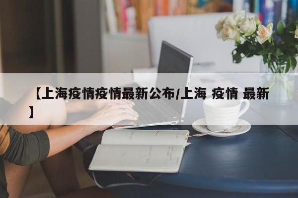 【上海疫情疫情最新公布/上海 疫情 最新】