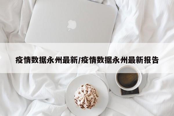 疫情数据永州最新/疫情数据永州最新报告