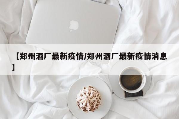 【郑州酒厂最新疫情/郑州酒厂最新疫情消息】