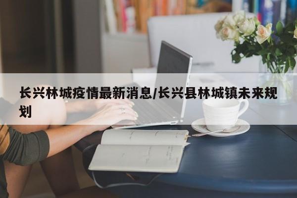 长兴林城疫情最新消息/长兴县林城镇未来规划