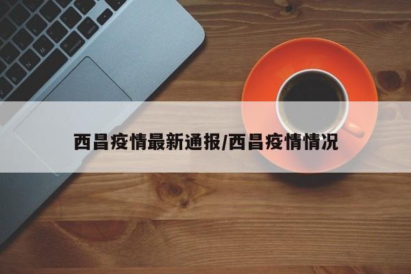 西昌疫情最新通报/西昌疫情情况