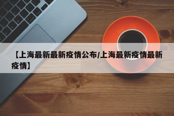 【上海最新最新疫情公布/上海最新疫情最新疫情】