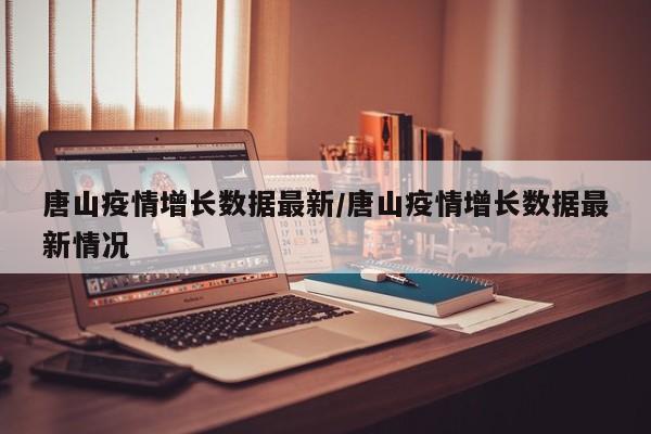 唐山疫情增长数据最新/唐山疫情增长数据最新情况