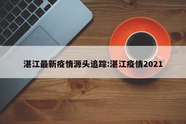 湛江最新疫情源头追踪:湛江疫情2021