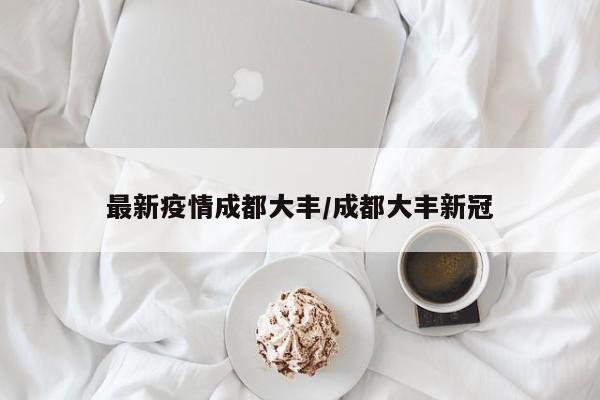最新疫情成都大丰/成都大丰新冠