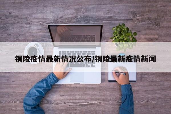 铜陵疫情最新情况公布/铜陵最新疫情新闻