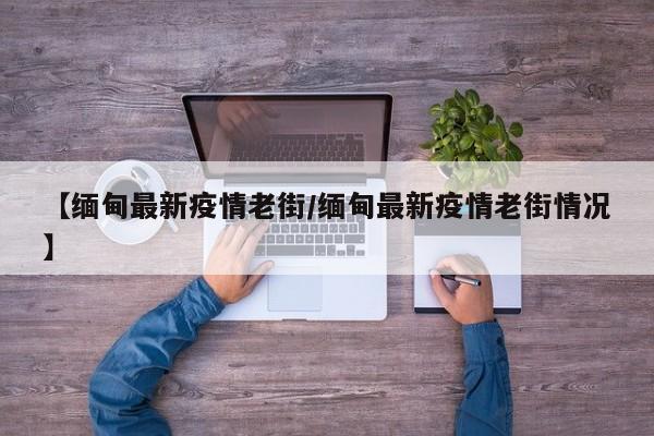 【缅甸最新疫情老街/缅甸最新疫情老街情况】