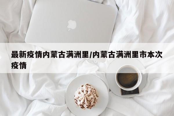 最新疫情内蒙古满洲里/内蒙古满洲里市本次疫情