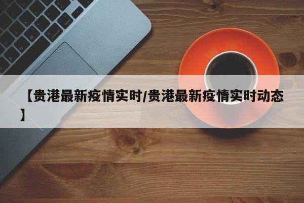 【贵港最新疫情实时/贵港最新疫情实时动态】