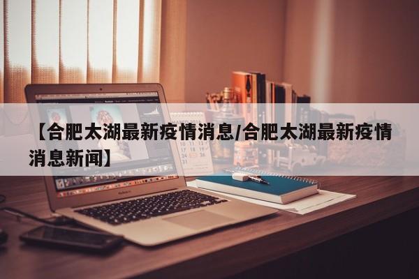 【合肥太湖最新疫情消息/合肥太湖最新疫情消息新闻】