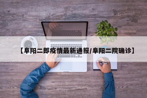 【阜阳二郎疫情最新通报/阜阳二院确诊】