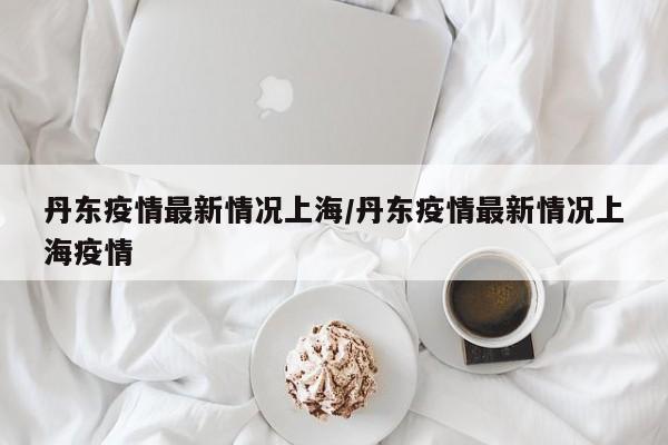 丹东疫情最新情况上海/丹东疫情最新情况上海疫情