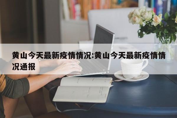 黄山今天最新疫情情况:黄山今天最新疫情情况通报