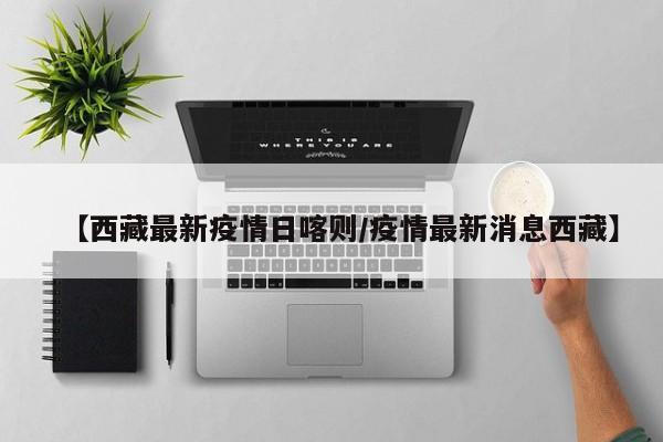 【西藏最新疫情日喀则/疫情最新消息西藏】