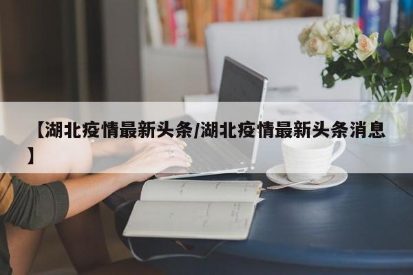 【湖北疫情最新头条/湖北疫情最新头条消息】