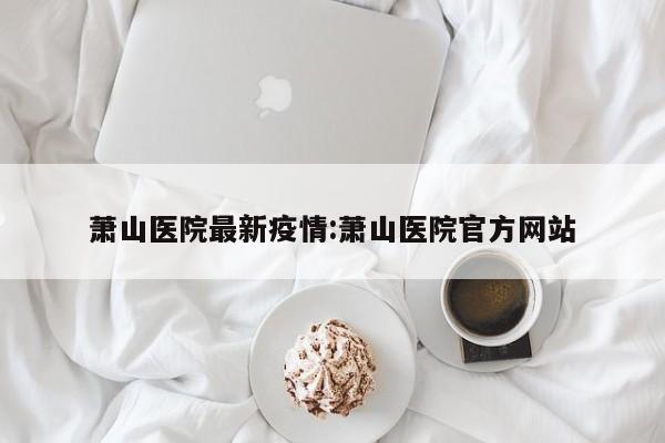 萧山医院最新疫情:萧山医院官方网站
