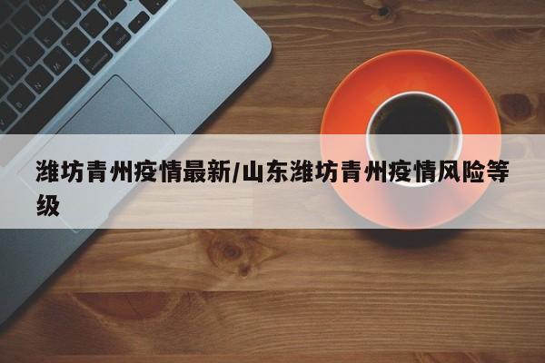 潍坊青州疫情最新/山东潍坊青州疫情风险等级