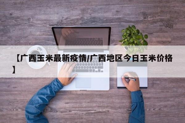 【广西玉米最新疫情/广西地区今日玉米价格】