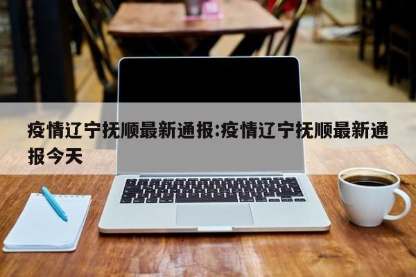 疫情辽宁抚顺最新通报:疫情辽宁抚顺最新通报今天