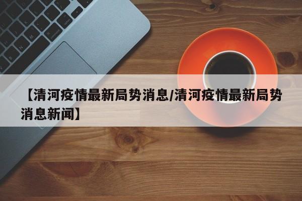【清河疫情最新局势消息/清河疫情最新局势消息新闻】