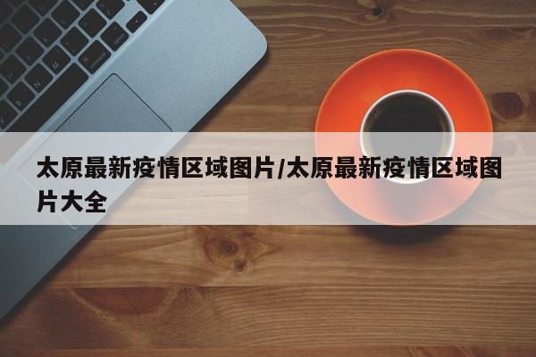 太原最新疫情区域图片/太原最新疫情区域图片大全