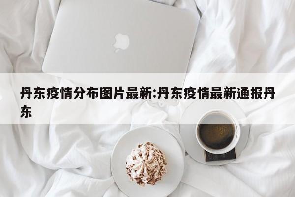 丹东疫情分布图片最新:丹东疫情最新通报丹东