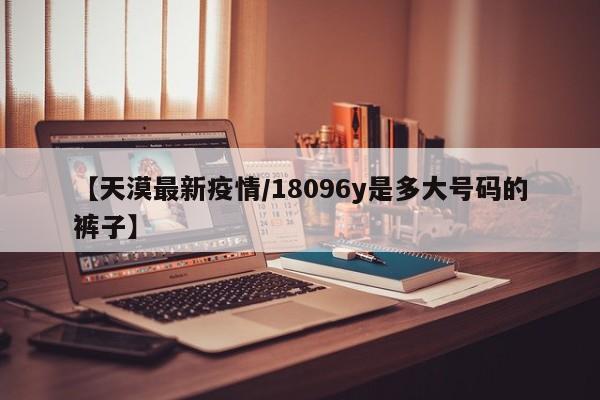 【天漠最新疫情/18096y是多大号码的裤子】