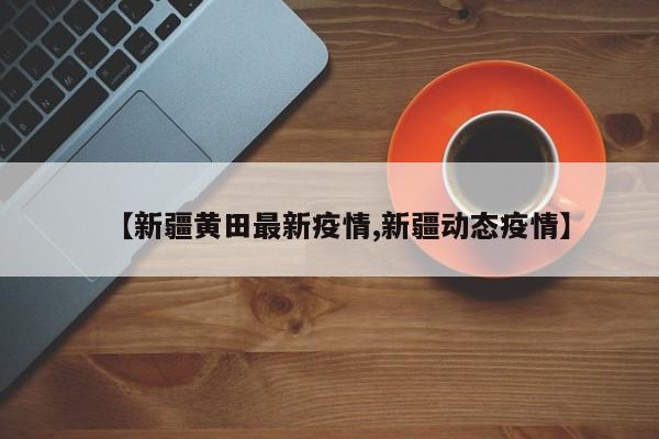 【新疆黄田最新疫情,新疆动态疫情】