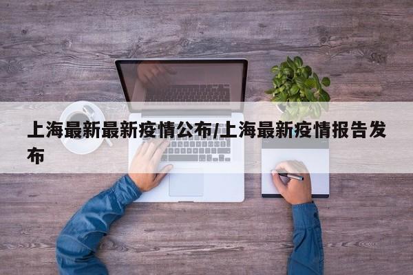 上海最新最新疫情公布/上海最新疫情报告发布