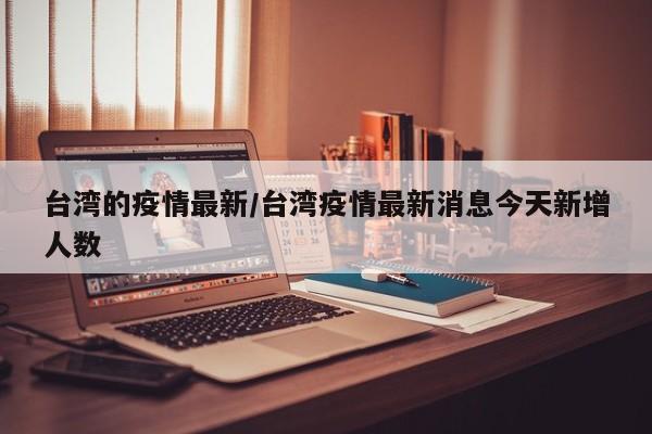 台湾的疫情最新/台湾疫情最新消息今天新增人数