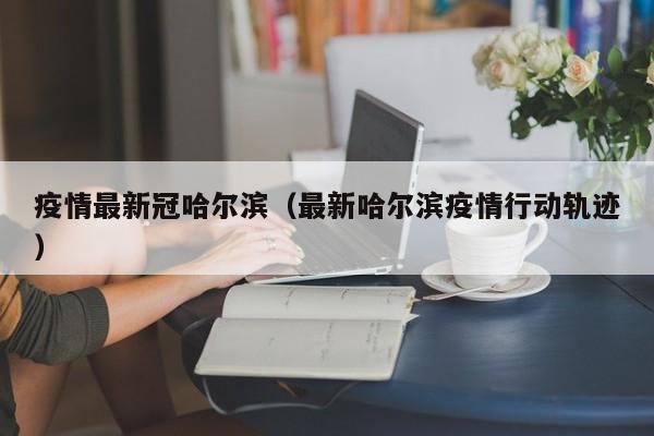 疫情最新冠哈尔滨(最新哈尔滨疫情行动轨迹)
