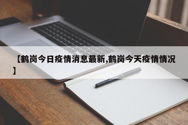 【鹤岗今日疫情消息最新,鹤岗今天疫情情况】
