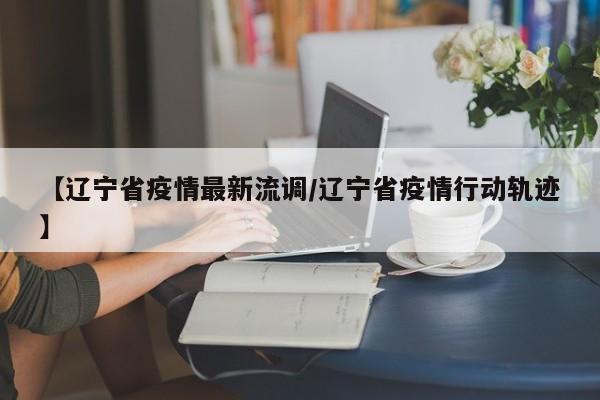 【辽宁省疫情最新流调/辽宁省疫情行动轨迹】