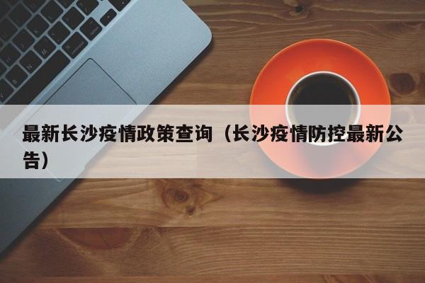 最新长沙疫情政策查询(长沙疫情防控最新公告)