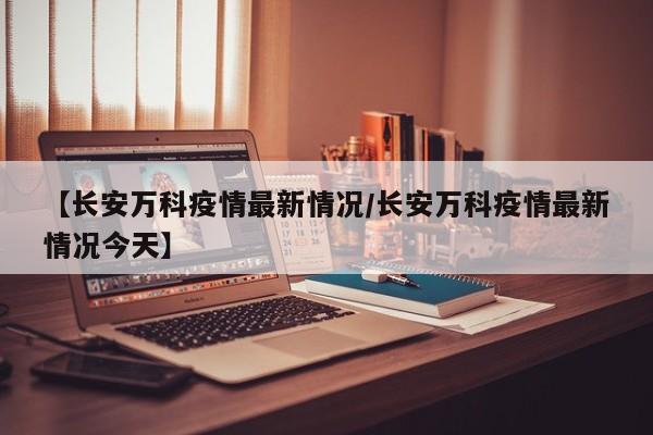 【长安万科疫情最新情况/长安万科疫情最新情况今天】