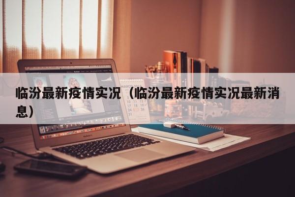 临汾最新疫情实况(临汾最新疫情实况最新消息)