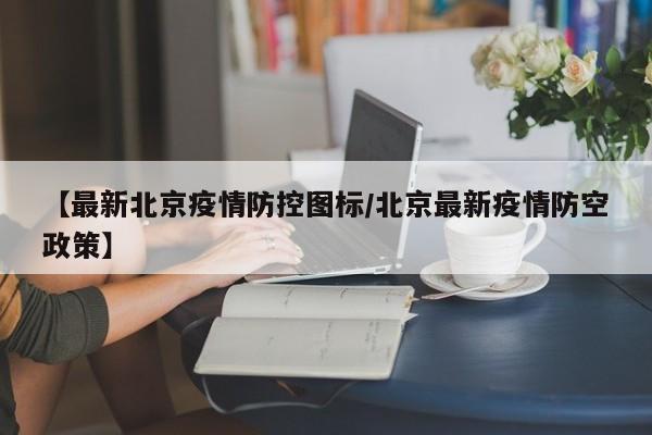 【最新北京疫情防控图标/北京最新疫情防空政策】