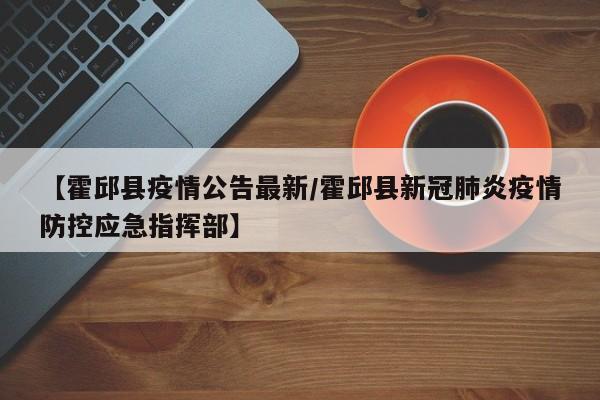 【霍邱县疫情公告最新/霍邱县新冠肺炎疫情防控应急指挥部】