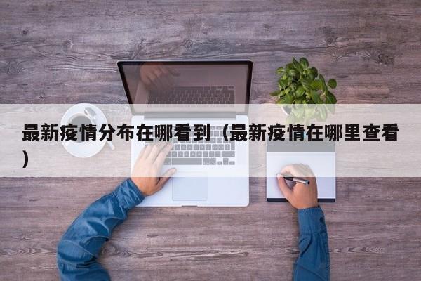 最新疫情分布在哪看到(最新疫情在哪里查看)