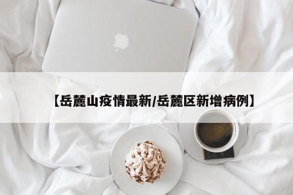 【岳麓山疫情最新/岳麓区新增病例】