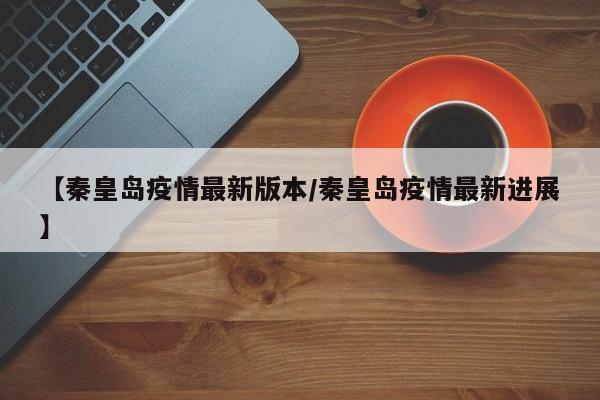 【秦皇岛疫情最新版本/秦皇岛疫情最新进展】