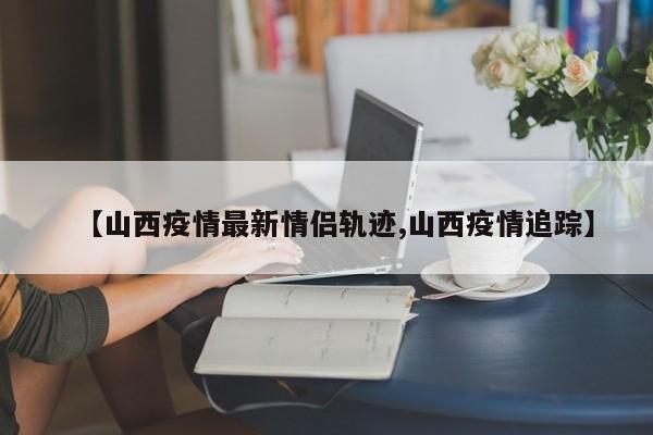 【山西疫情最新情侣轨迹,山西疫情追踪】