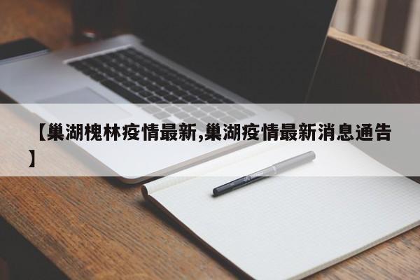 【巢湖槐林疫情最新,巢湖疫情最新消息通告】