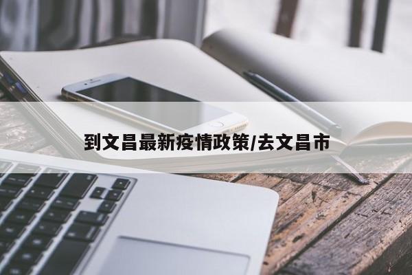 到文昌最新疫情政策/去文昌市