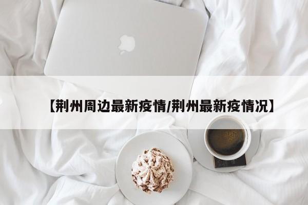 【荆州周边最新疫情/荆州最新疫情况】