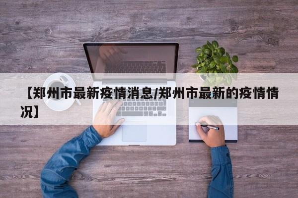 【郑州市最新疫情消息/郑州市最新的疫情情况】