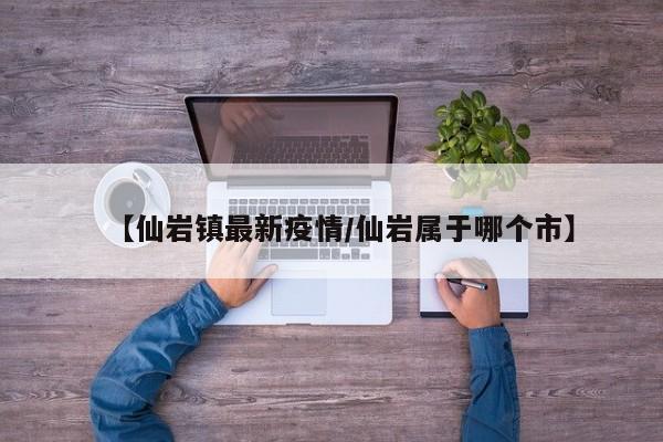 【仙岩镇最新疫情/仙岩属于哪个市】