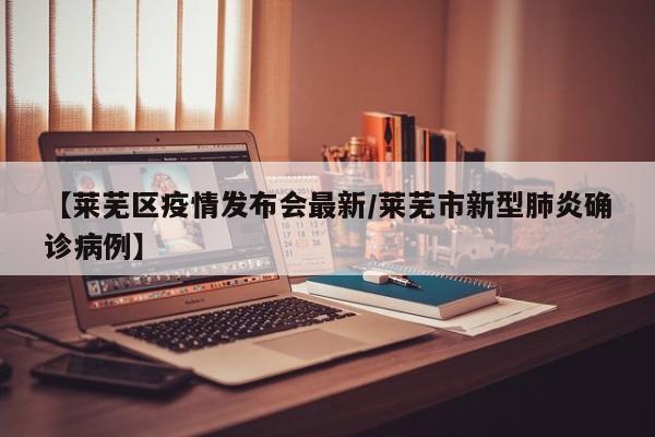 【莱芜区疫情发布会最新/莱芜市新型肺炎确诊病例】