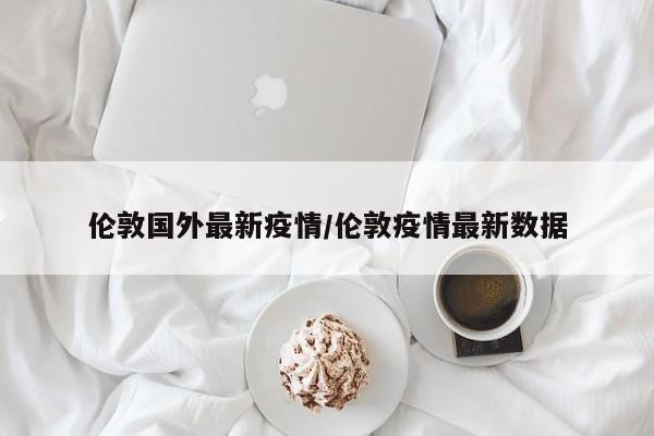 伦敦国外最新疫情/伦敦疫情最新数据