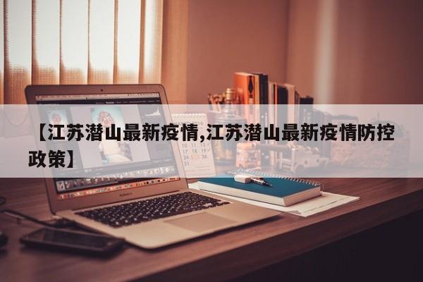 【江苏潜山最新疫情,江苏潜山最新疫情防控政策】